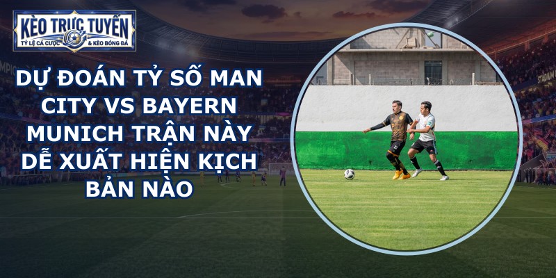 dự đoán tỷ số Man City vs Bayern Munich